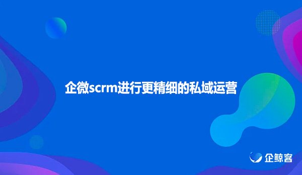 企微scrm进行更精细的私域运营