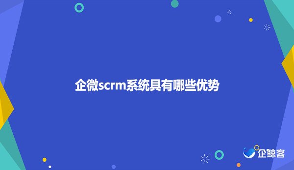 企微scrm系统具有哪些优势
