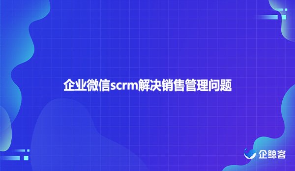 企业微信scrm解决销售管理问题