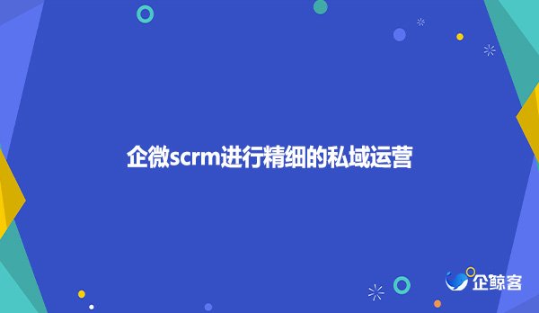 企微scrm进行精细的私域运营