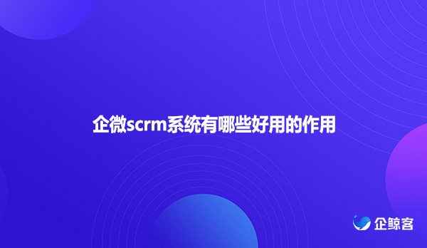 企微scrm系统有哪些好用的作用