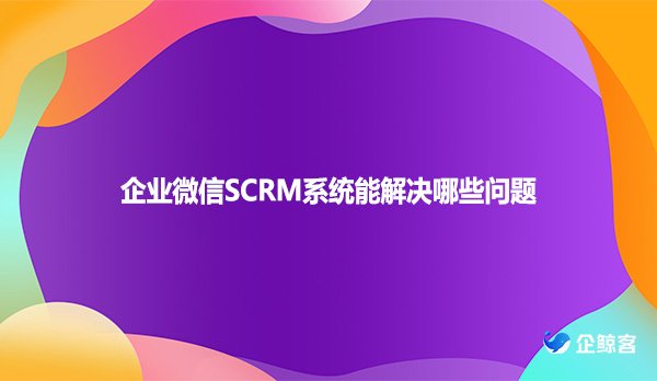 企业微信SCRM系统能解决哪些问题