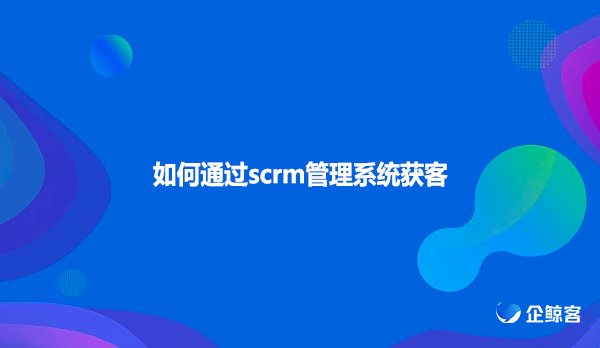 如何通过scrm管理系统获客