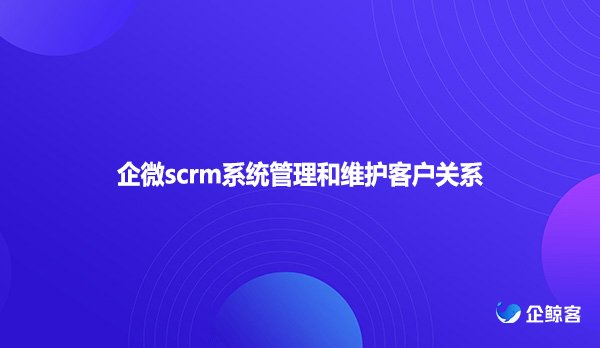 企微scrm系统管理和维护客户关系