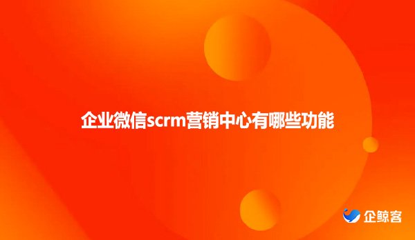 企业微信scrm营销中心有哪些功能