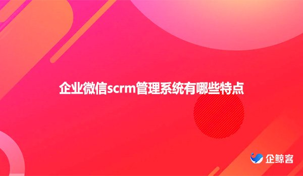 企业微信scrm管理系统有哪些特点