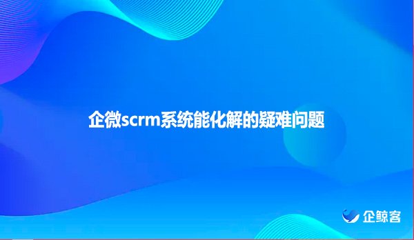 企微scrm系统能化解的疑难问题