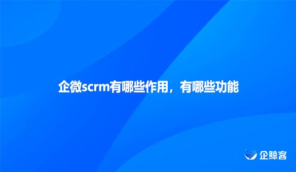 企微scrm有哪些作用，有哪些功能