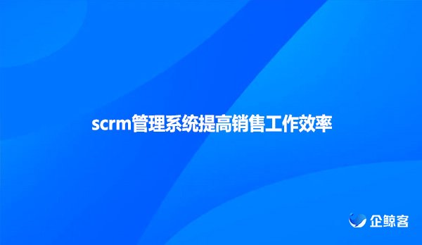scrm管理系统提高销售工作效率！