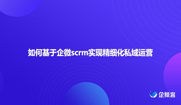如何基于企微scrm实现精细化私域运营