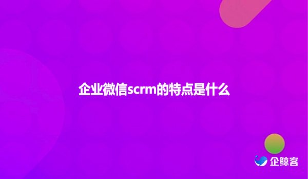 企业微信scrm的特点是什么