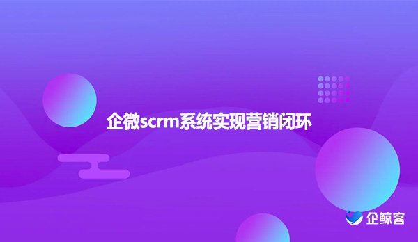 企微scrm系统实现营销闭环