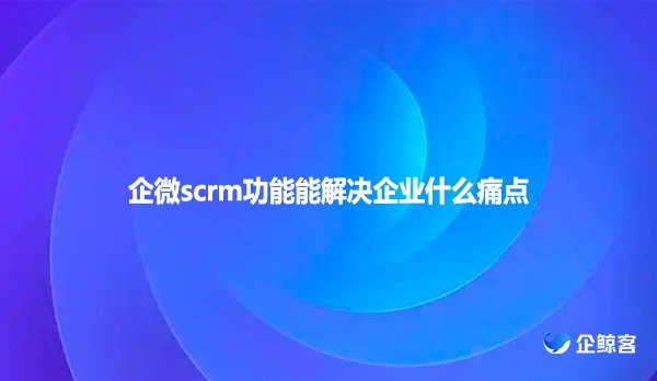 企微scrm功能能解决企业什么痛点