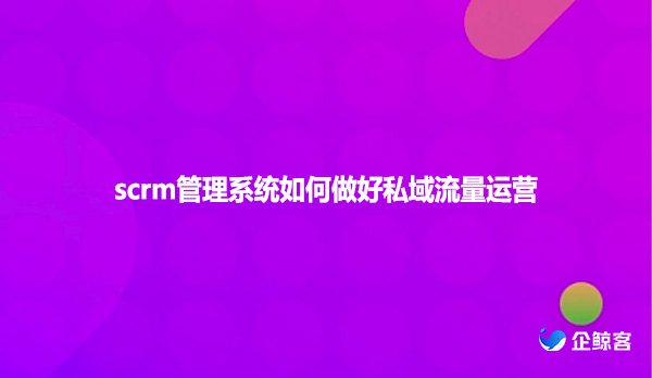 scrm管理系统如何做好私域流量运营