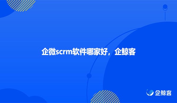 企微scrm软件哪家好，企鲸客