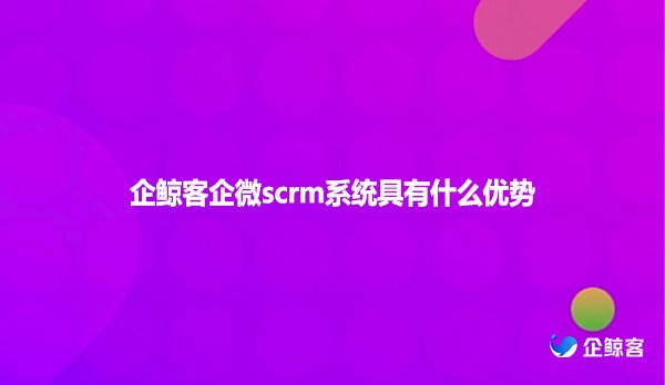 企鲸客企微scrm系统具有什么优势
