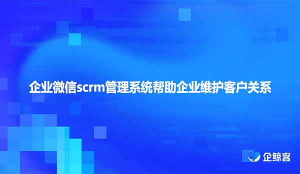 企业微信scrm管理系统帮助企业维护客户关系