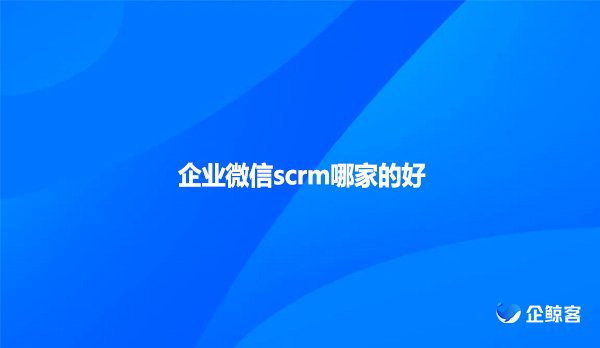 企业微信scrm哪家的好