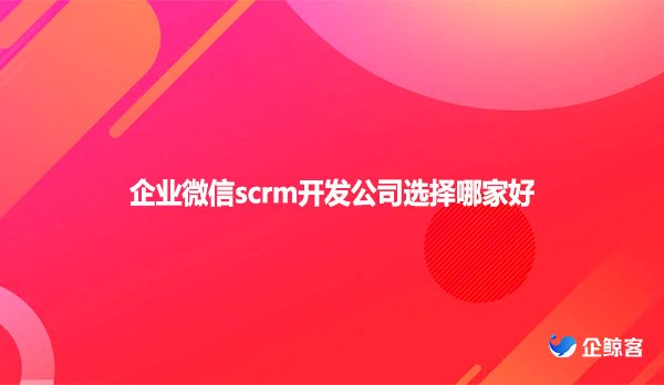 企业微信scrm开发公司选择哪家好