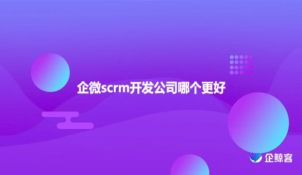 企微scrm开发公司哪个更好