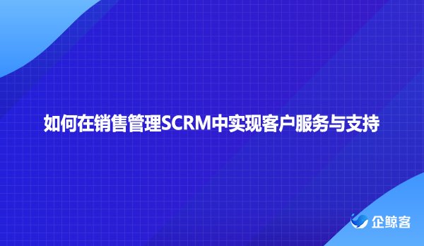 如何在销售管理SCRM中实现客户服务与支持