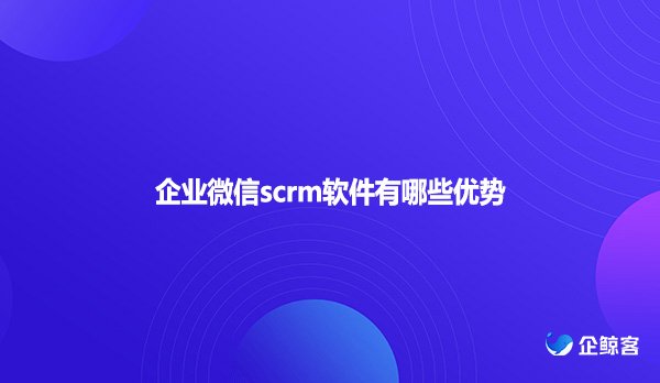 企业微信scrm软件有哪些优势？