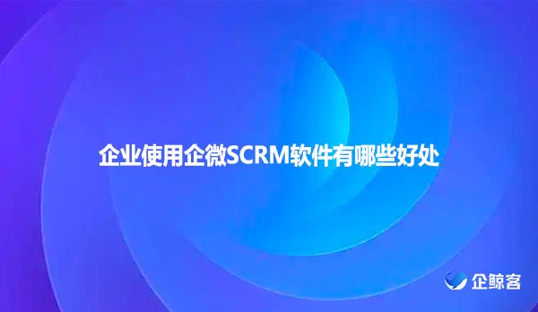 企业使用企微SCRM软件有哪些好处