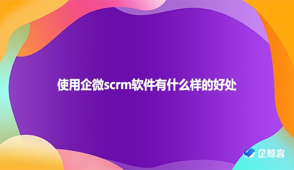 使用企微scrm软件有什么样的好处