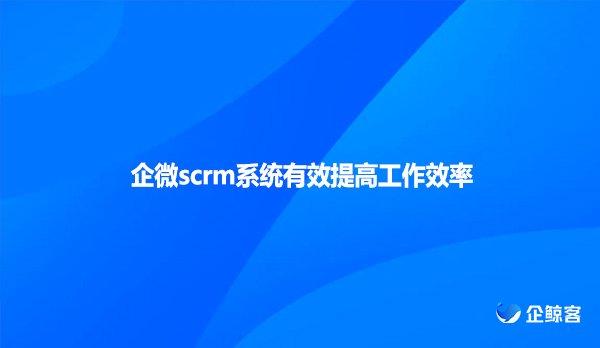 企微scrm系统有效提高工作效率