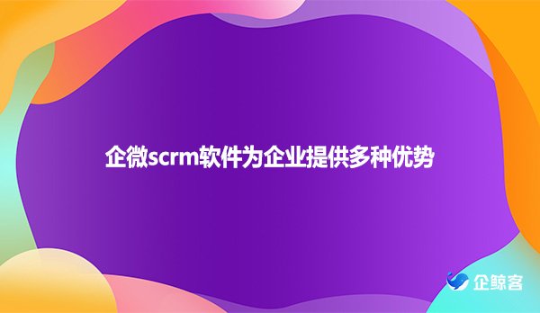 企微scrm软件为企业提供多种优势