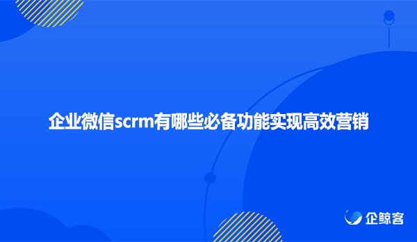 企业微信scrm有哪些必备功能实现高效营销