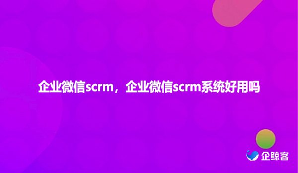 企业微信scrm，企业微信scrm系统好用吗