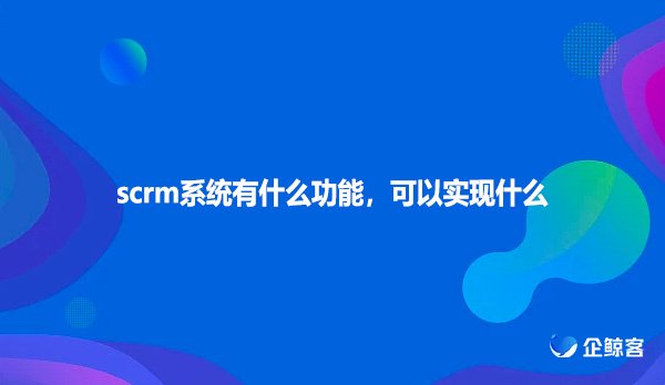 scrm系统有什么功能，可以实现什么