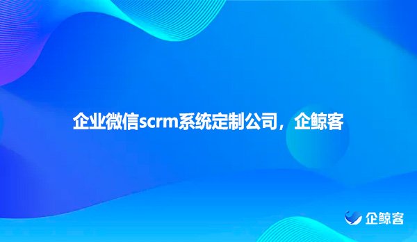 企业微信scrm系统定制公司，企鲸客