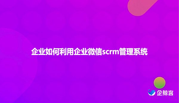 企业如何利用企业微信scrm管理系统