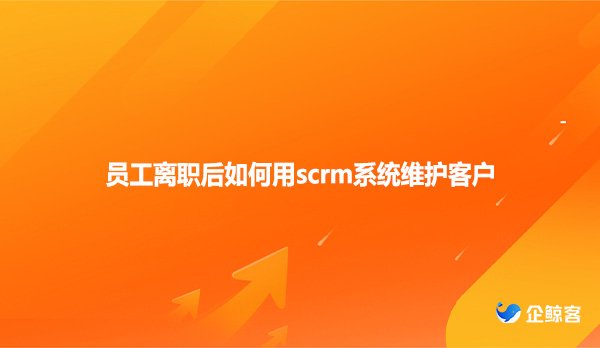 员工离职后如何用scrm系统维护客户