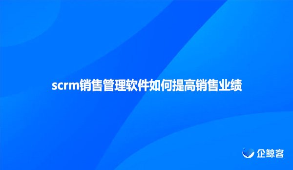 scrm销售管理软件如何提高销售业绩