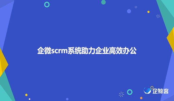 企微scrm系统助力企业高效办公