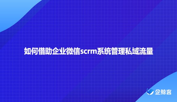 如何借助企业微信scrm系统管理私域流量