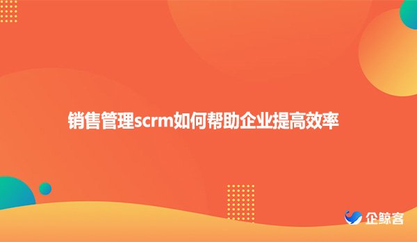销售管理scrm如何帮助企业提高效率