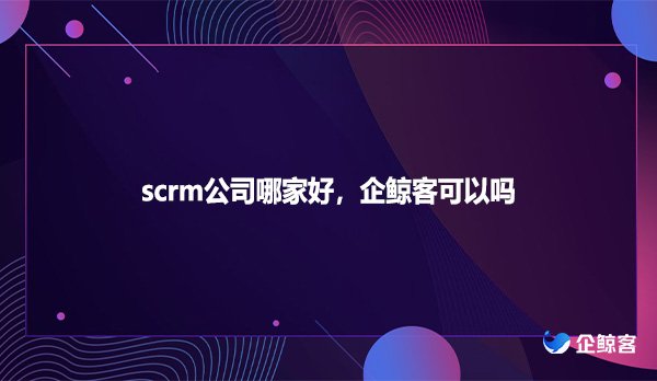 scrm公司哪家好，企鲸客可以吗