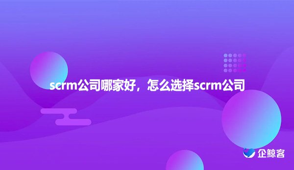 scrm公司哪家好，怎么选择scrm公司