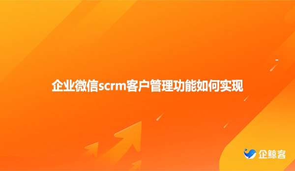企业微信scrm客户管理功能如何实现