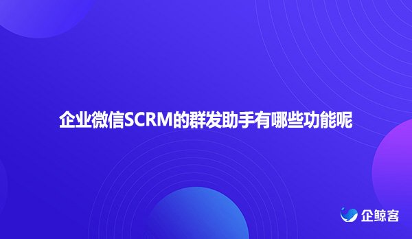 企业微信SCRM的群发助手有哪些功能呢