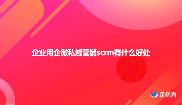 企业用企微私域营销scrm有什么好处