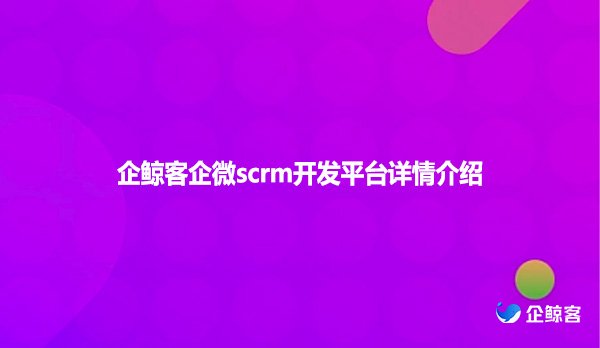 企鲸客企微scrm开发平台详情介绍