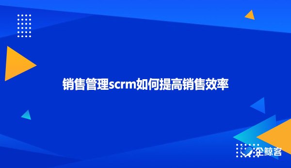 销售管理scrm如何提高销售效率