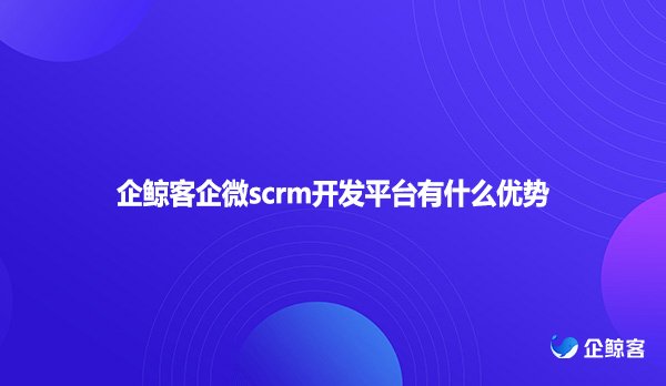 企鲸客企微scrm开发平台有什么优势