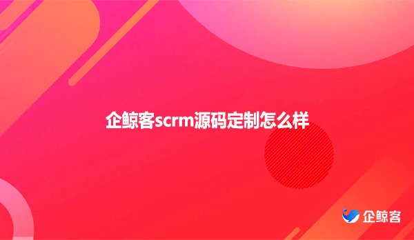 企鲸客scrm源码定制怎么样
