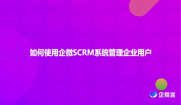 如何使用企微SCRM系统管理企业用户